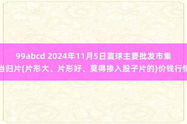 99abcd 2024年11月5日寰球主要批发市集当归片(片形大、片形好、莫得掺入股子片的)价钱行情