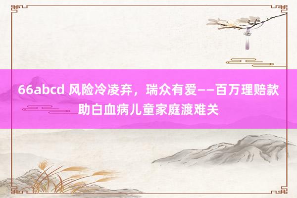 66abcd 风险冷凌弃，瑞众有爱——百万理赔款助白血病儿童家庭渡难关