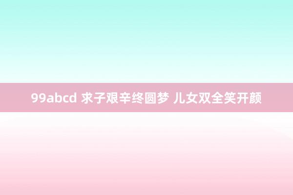 99abcd 求子艰辛终圆梦 儿女双全笑开颜