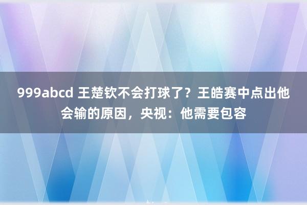 999abcd 王楚钦不会打球了？王皓赛中点出他会输的原因，央视：他需要包容