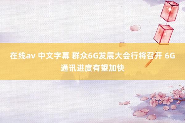 在线av 中文字幕 群众6G发展大会行将召开 6G通讯进度有望加快