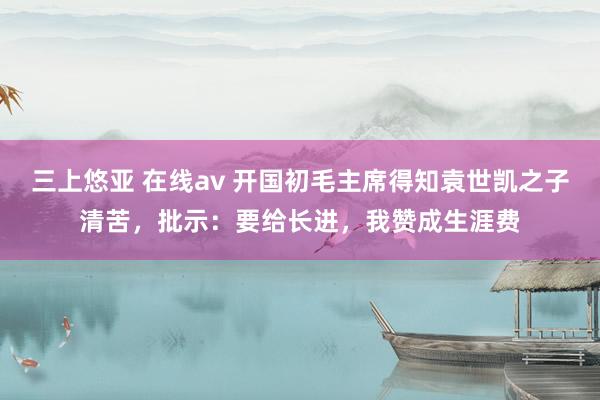 三上悠亚 在线av 开国初毛主席得知袁世凯之子清苦，批示：要给长进，我赞成生涯费