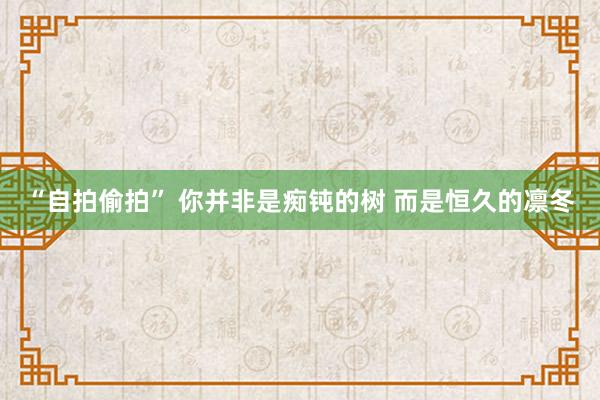 “自拍偷拍” 你并非是痴钝的树 而是恒久的凛冬