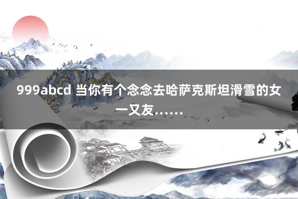 999abcd 当你有个念念去哈萨克斯坦滑雪的女一又友……