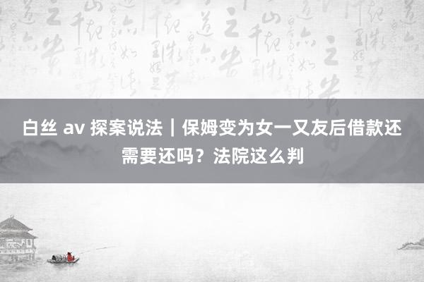 白丝 av 探案说法｜保姆变为女一又友后借款还需要还吗？法院这么判