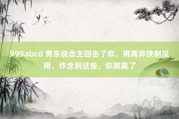 999abcd 男东说念主回击了你，用离异挟制没用，作念到这些，你就赢了