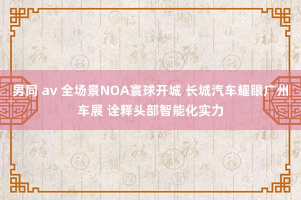 男同 av 全场景NOA寰球开城 长城汽车耀眼广州车展 诠释头部智能化实力