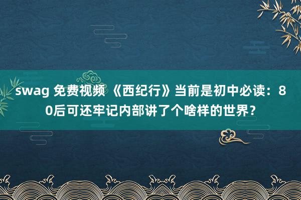 swag 免费视频 《西纪行》当前是初中必读：80后可还牢记内部讲了个啥样的世界？