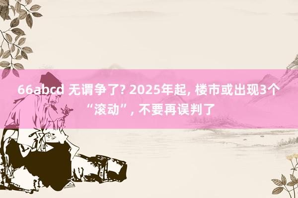 66abcd 无谓争了? 2025年起， 楼市或出现3个“滚动”， 不要再误判了