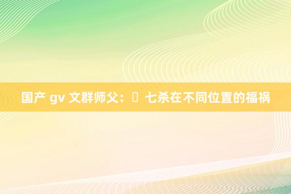 国产 gv 文群师父：​七杀在不同位置的福祸