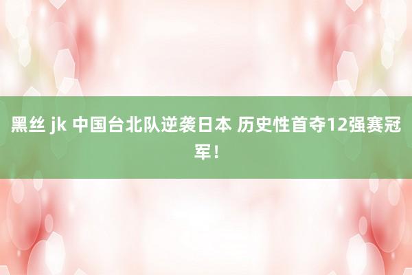 黑丝 jk 中国台北队逆袭日本 历史性首夺12强赛冠军！