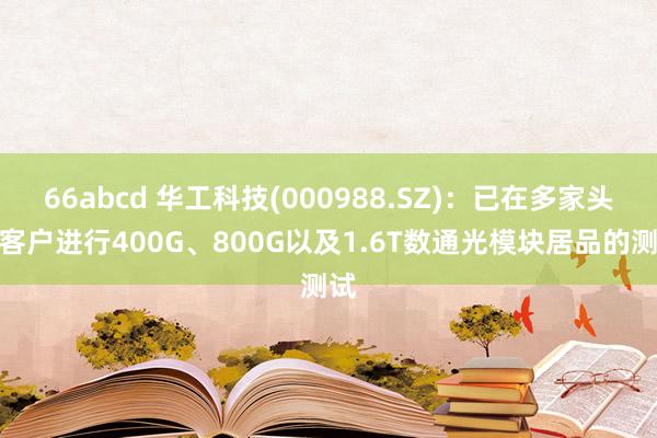 66abcd 华工科技(000988.SZ)：已在多家头部客户进行400G、800G以及1.6T数通光模块居品的测试