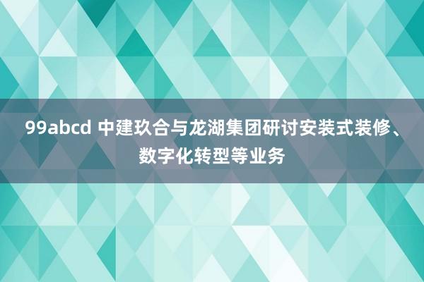 99abcd 中建玖合与龙湖集团研讨安装式装修、数字化转型等业务