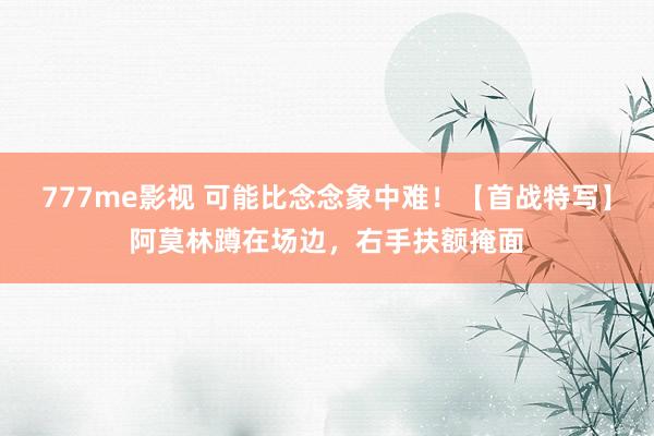 777me影视 可能比念念象中难！【首战特写】阿莫林蹲在场边，右手扶额掩面