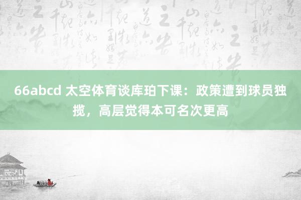 66abcd 太空体育谈库珀下课：政策遭到球员独揽，高层觉得本可名次更高