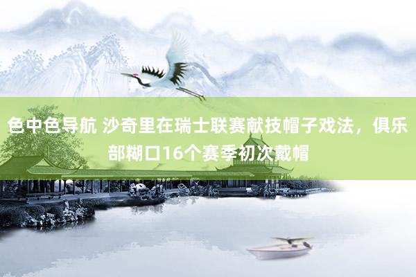 色中色导航 沙奇里在瑞士联赛献技帽子戏法，俱乐部糊口16个赛季初次戴帽