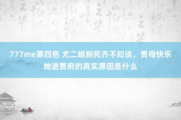 777me第四色 尤二姐到死齐不知谈，贾母快乐她进贾府的真实原因是什么