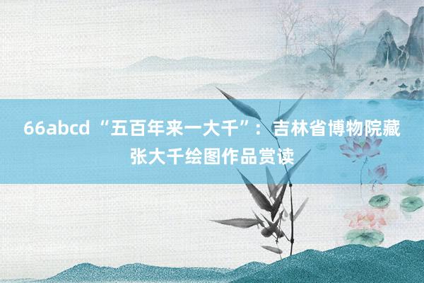 66abcd “五百年来一大千”：吉林省博物院藏张大千绘图作品赏读