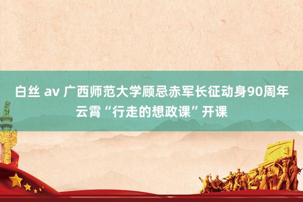 白丝 av 广西师范大学顾忌赤军长征动身90周年云霄“行走的想政课”开课