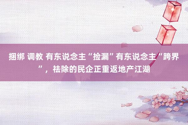 捆绑 调教 有东说念主“捡漏”有东说念主“跨界”，祛除的民企正重返地产江湖