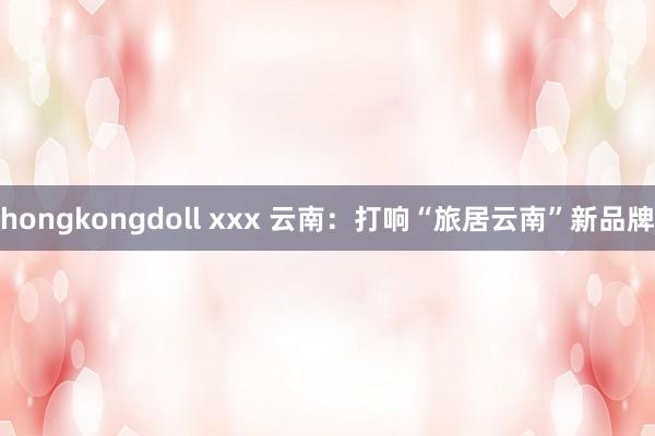 hongkongdoll xxx 云南：打响“旅居云南”新品牌