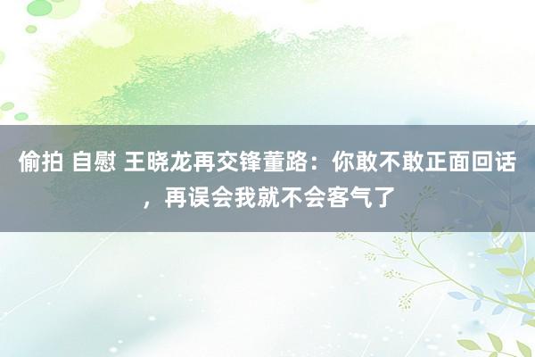 偷拍 自慰 王晓龙再交锋董路：你敢不敢正面回话，再误会我就不会客气了