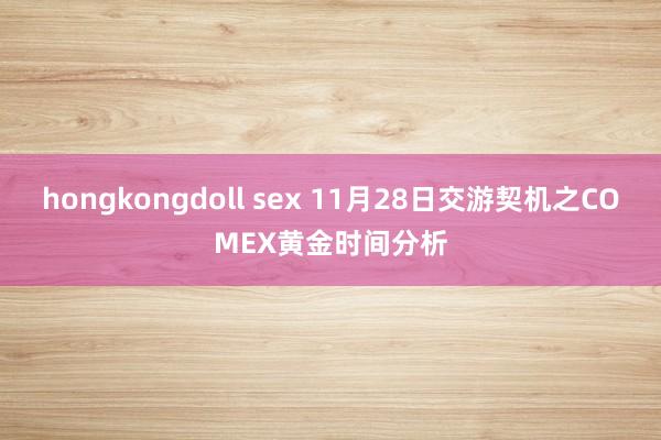 hongkongdoll sex 11月28日交游契机之COMEX黄金时间分析