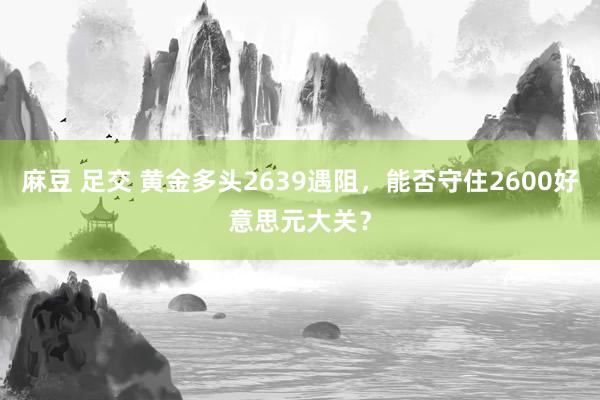 麻豆 足交 黄金多头2639遇阻，能否守住2600好意思元大关？