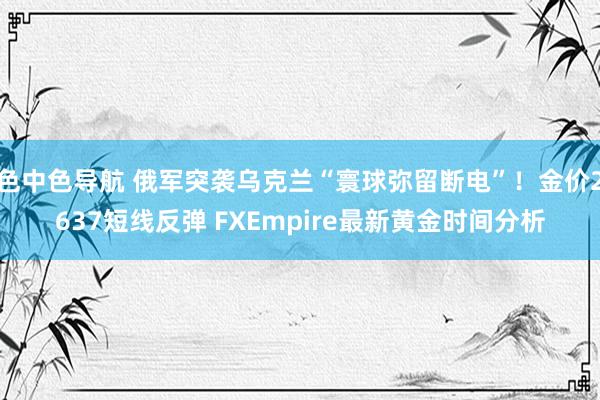 色中色导航 俄军突袭乌克兰“寰球弥留断电”！金价2637短线反弹 FXEmpire最新黄金时间分析