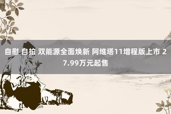 自慰 自拍 双能源全面焕新 阿维塔11增程版上市 27.99万元起售