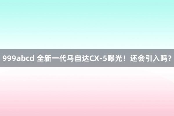 999abcd 全新一代马自达CX-5曝光！还会引入吗？