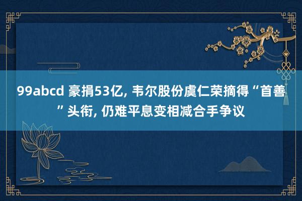 99abcd 豪捐53亿， 韦尔股份虞仁荣摘得“首善”头衔， 仍难平息变相减合手争议