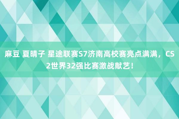 麻豆 夏晴子 星途联赛S7济南高校赛亮点满满，CS2世界32强比赛激战献艺！