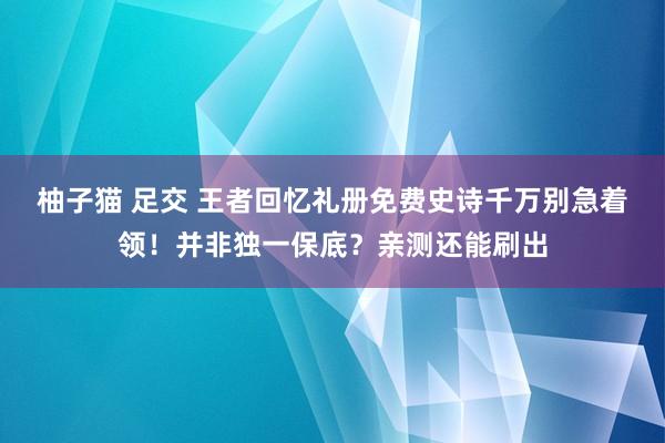 柚子猫 足交 王者回忆礼册免费史诗千万别急着领！并非独一保底？亲测还能刷出