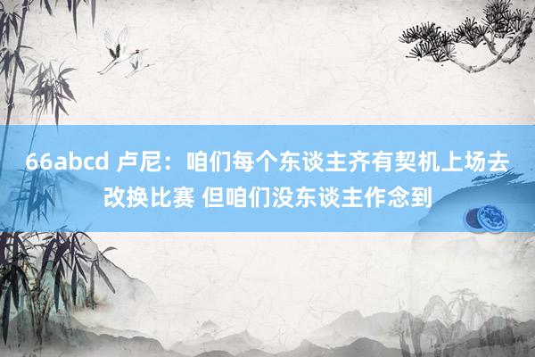 66abcd 卢尼：咱们每个东谈主齐有契机上场去改换比赛 但咱们没东谈主作念到