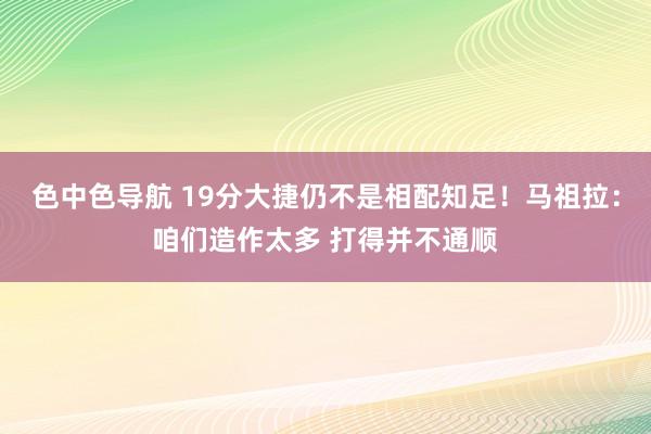 色中色导航 19分大捷仍不是相配知足！马祖拉：咱们造作太多 打得并不通顺