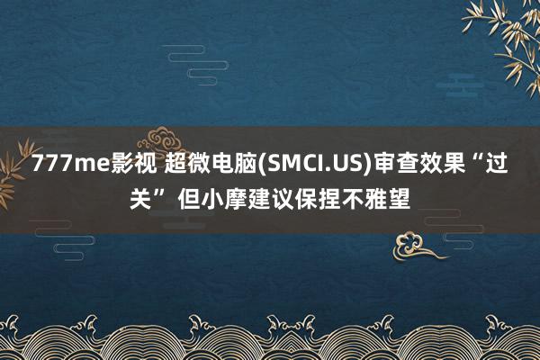 777me影视 超微电脑(SMCI.US)审查效果“过关” 但小摩建议保捏不雅望