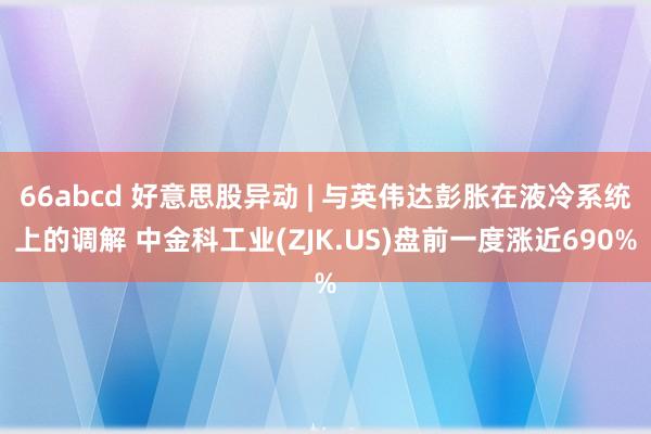 66abcd 好意思股异动 | 与英伟达彭胀在液冷系统上的调解 中金科工业(ZJK.US)盘前一度涨近690%