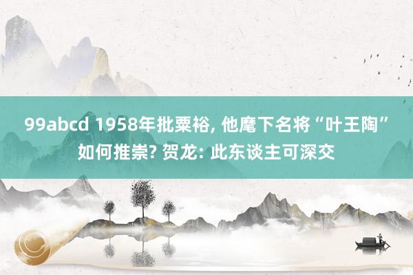 99abcd 1958年批粟裕， 他麾下名将“叶王陶”如何推崇? 贺龙: 此东谈主可深交