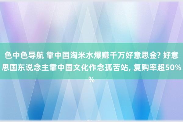 色中色导航 靠中国淘米水爆赚千万好意思金? 好意思国东说念主靠中国文化作念孤苦站， 复购率超50%