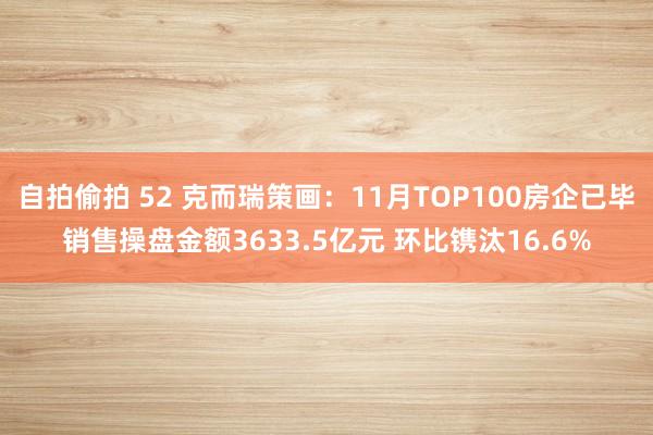 自拍偷拍 52 克而瑞策画：11月TOP100房企已毕销售操盘金额3633.5亿元 环比镌汰16.6%