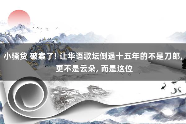 小骚货 破案了! 让华语歌坛倒退十五年的不是刀郎， 更不是云朵， 而是这位