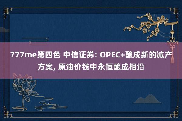 777me第四色 中信证券: OPEC+酿成新的减产方案， 原油价钱中永恒酿成相沿