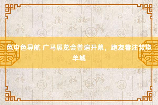 色中色导航 广马展览会普遍开幕，跑友眷注焚烧羊城