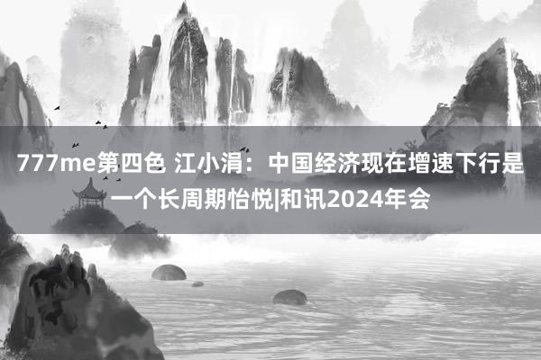 777me第四色 江小涓：中国经济现在增速下行是一个长周期怡悦|和讯2024年会