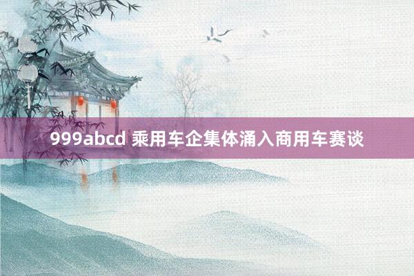 999abcd 乘用车企集体涌入商用车赛谈