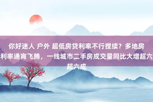 你好迷人 户外 超低房贷利率不行捏续？多地房贷利率通宵飞腾，一线城市二手房成交量同比大增超六成