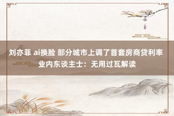 刘亦菲 ai换脸 部分城市上调了首套房商贷利率 业内东谈主士：无用过瓦解读