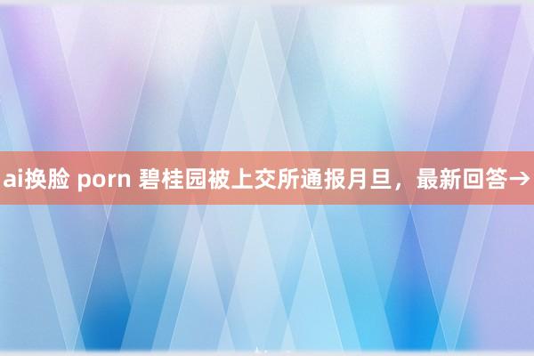 ai换脸 porn 碧桂园被上交所通报月旦，最新回答→