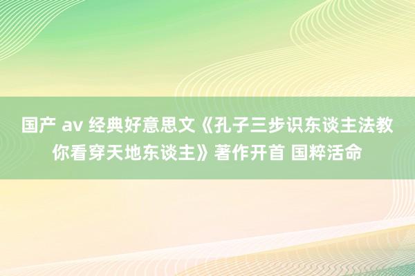 国产 av 经典好意思文《孔子三步识东谈主法教你看穿天地东谈主》著作开首 国粹活命